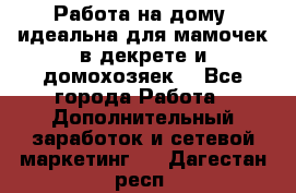  Работа на дому (идеальна для мамочек в декрете и домохозяек) - Все города Работа » Дополнительный заработок и сетевой маркетинг   . Дагестан респ.